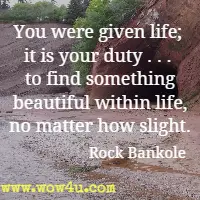 You were given life; it is your duty . . . to find something beautiful within life, no matter how slight. Rock Bankole