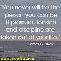 You never will be the person you can be if pressure, tension and discipline are taken out of your life. James G. Bilkey