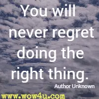 You will never regret doing the right thing. Author Unknown