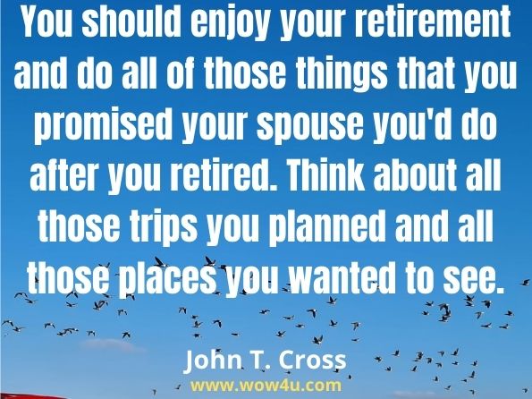 You should enjoy your retirement and do all of those things that you promised your spouse you'd do after you retired.Think about all those trips you planned and all those places you wanted to see.
John T. Cross, How to Enrich Your Retirement