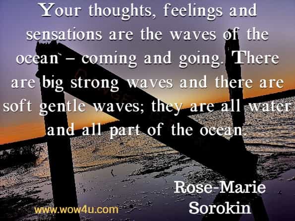 Your thoughts, feelings and sensations are the waves of the ocean – coming and going. There are big strong waves and there are soft gentle waves; they are all water and all part of the ocean. Rose-Marie Sorokin.
