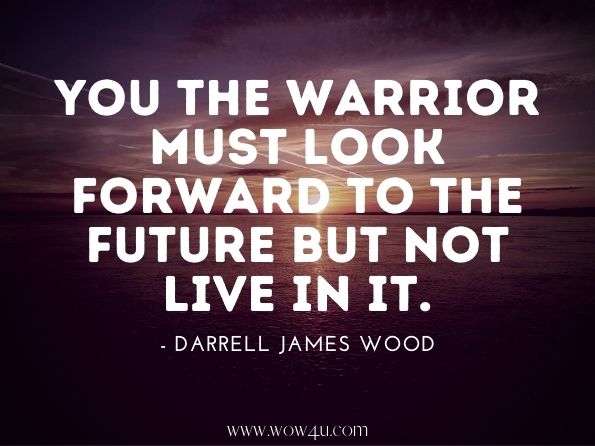 You the warrior must look forward to the future but not live in it. Darrell James Wood. The Inner Warrior 
