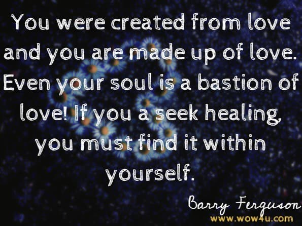 You were created from love and you are made up of love. Even your soul is a bastion of love! If you a seek healing, you must find it within yourself.Barry Ferguson.Collision Course: How to Harness the Power of Love to Heal Your Broken Life