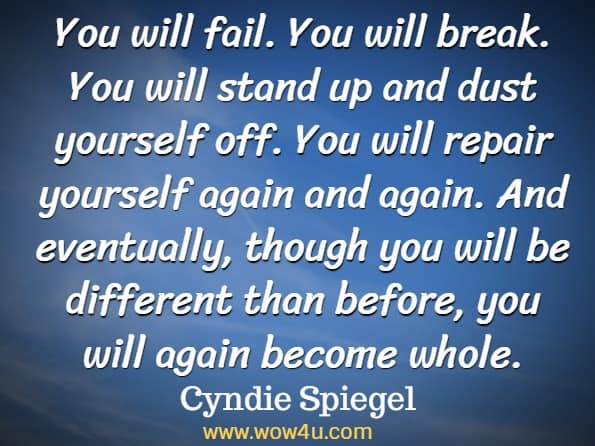 You will fail. You will break. You will stand up and dust yourself off. You will repair yourself again and again. And eventually, though you will be different than before, you will again become whole. Cyndie Spiegel, A Year of Positive Thinking.