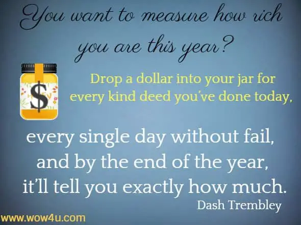 You want to
 measure how rich you are this year? Drop a dollar into your jar for every
 kind deed you've done today, every single day without fail, and 
by the end of the year, it’ll tell you exactly how much. Dash Trembley