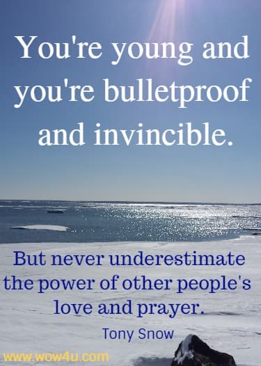 You're young and you're bulletproof and invincible. But never underestimate the power of other people's love and prayer. 
 Tony Snow